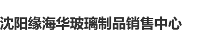 美女无毛逼野外操光棍鸡鸡在线观看沈阳缘海华玻璃制品销售中心